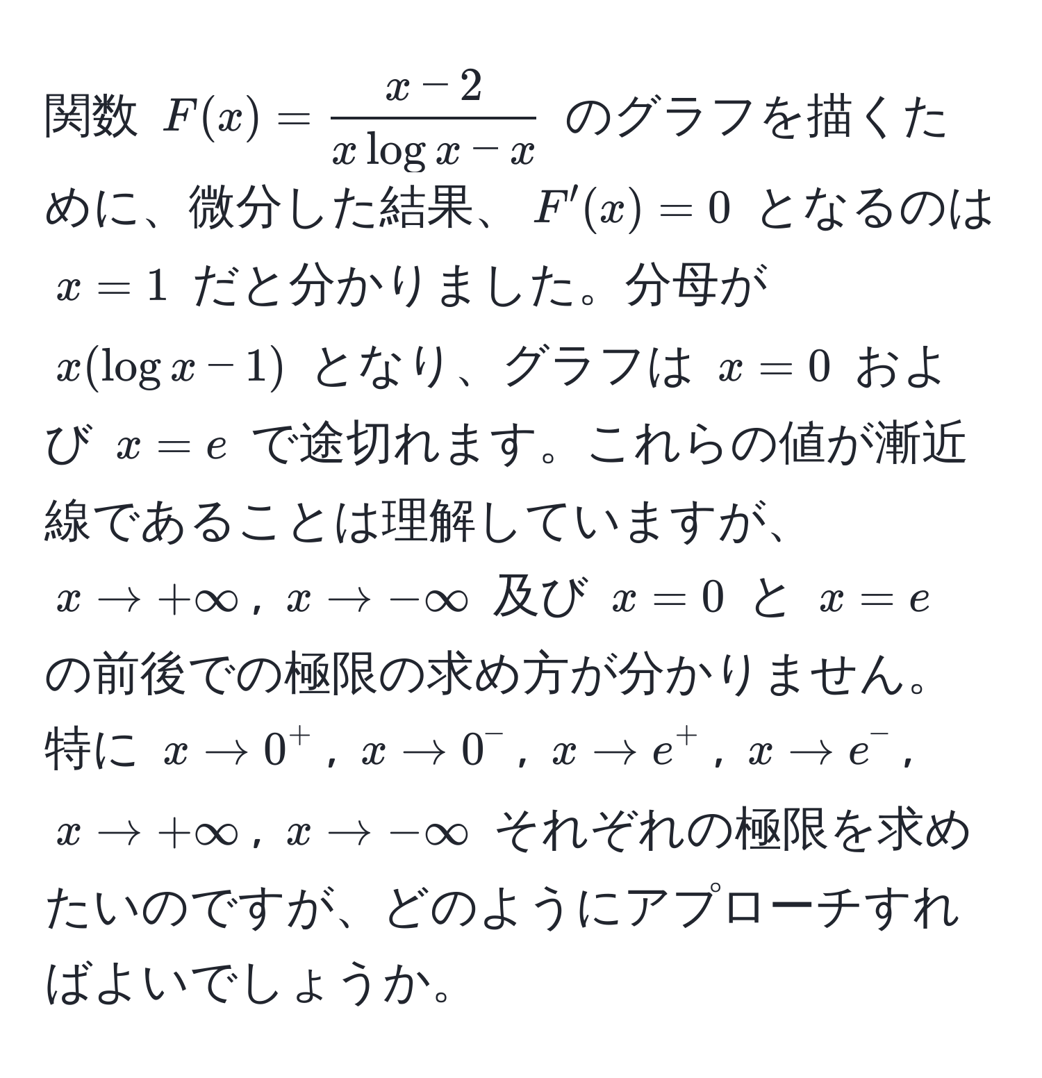 関数 $F(x) =  (x - 2)/x log x - x $ のグラフを描くために、微分した結果、$F'(x) = 0$ となるのは $x=1$ だと分かりました。分母が $x(log x - 1)$ となり、グラフは $x=0$ および $x=e$ で途切れます。これらの値が漸近線であることは理解していますが、$x to +∈fty$, $x to -∈fty$ 及び $x=0$ と $x=e$ の前後での極限の求め方が分かりません。特に $x to 0^+$, $x to 0^-$, $x to e^+$, $x to e^-$, $x to +∈fty$, $x to -∈fty$ それぞれの極限を求めたいのですが、どのようにアプローチすればよいでしょうか。