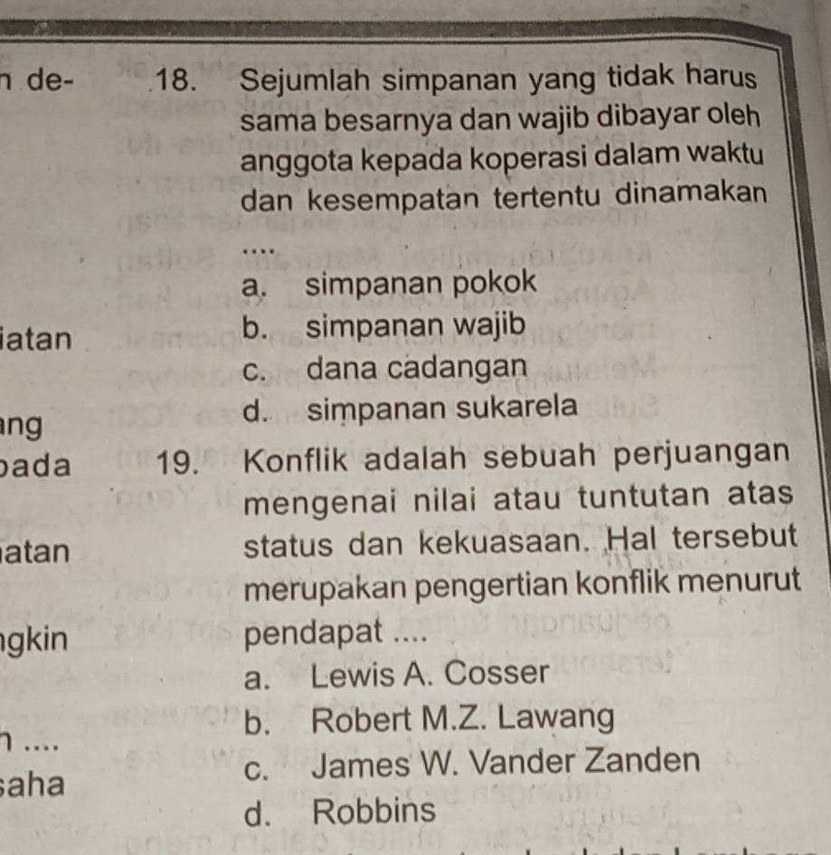 de- 18. Sejumlah simpanan yang tidak harus
sama besarnya dan wajib dibayar oleh
anggota kepada koperasi dalam waktu
dan kesempatan tertentu dinamakan
…
a. simpanan pokok
iatan
b. simpanan wajib
c. dana cadangan
ng
d. simpanan sukarela
ada 19. Konflik adalah sebuah perjuangan
mengenai nilai atau tuntutan atas
atan status dan kekuasaan. Hal tersebut
merupakan pengertian konflik menurut
gkin pendapat ....
a. Lewis A. Cosser
b. Robert M.Z. Lawang
η ....
aha
c. James W. Vander Zanden
d. Robbins