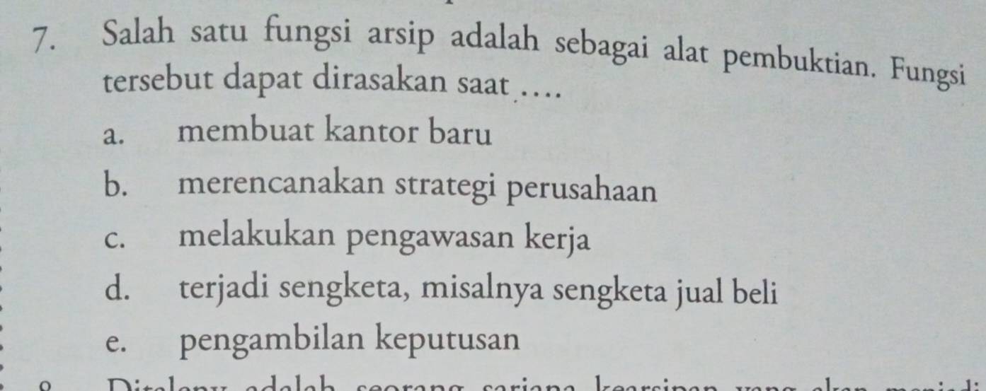 Salah satu fungsi arsip adalah sebagai alat pembuktian. Fungsi
tersebut dapat dirasakan saat …
a. membuat kantor baru
b. merencanakan strategi perusahaan
c. melakukan pengawasan kerja
d. terjadi sengketa, misalnya sengketa jual beli
e. pengambilan keputusan