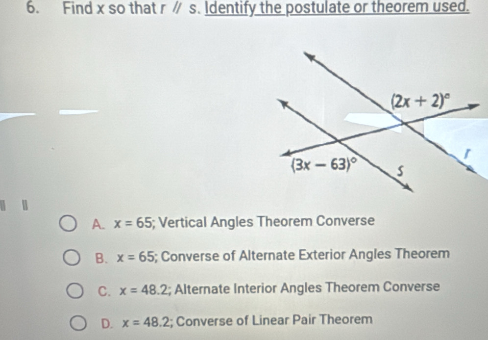 Find x so that rparallel s. Identify the postulate or theorem used.
A. x=65; Vertical Angles Theorem Converse
B. x=65 5; Converse of Alternate Exterior Angles Theorem
C. x=48.2; Alternate Interior Angles Theorem Converse
D. x=48.2; Converse of Linear Pair Theorem