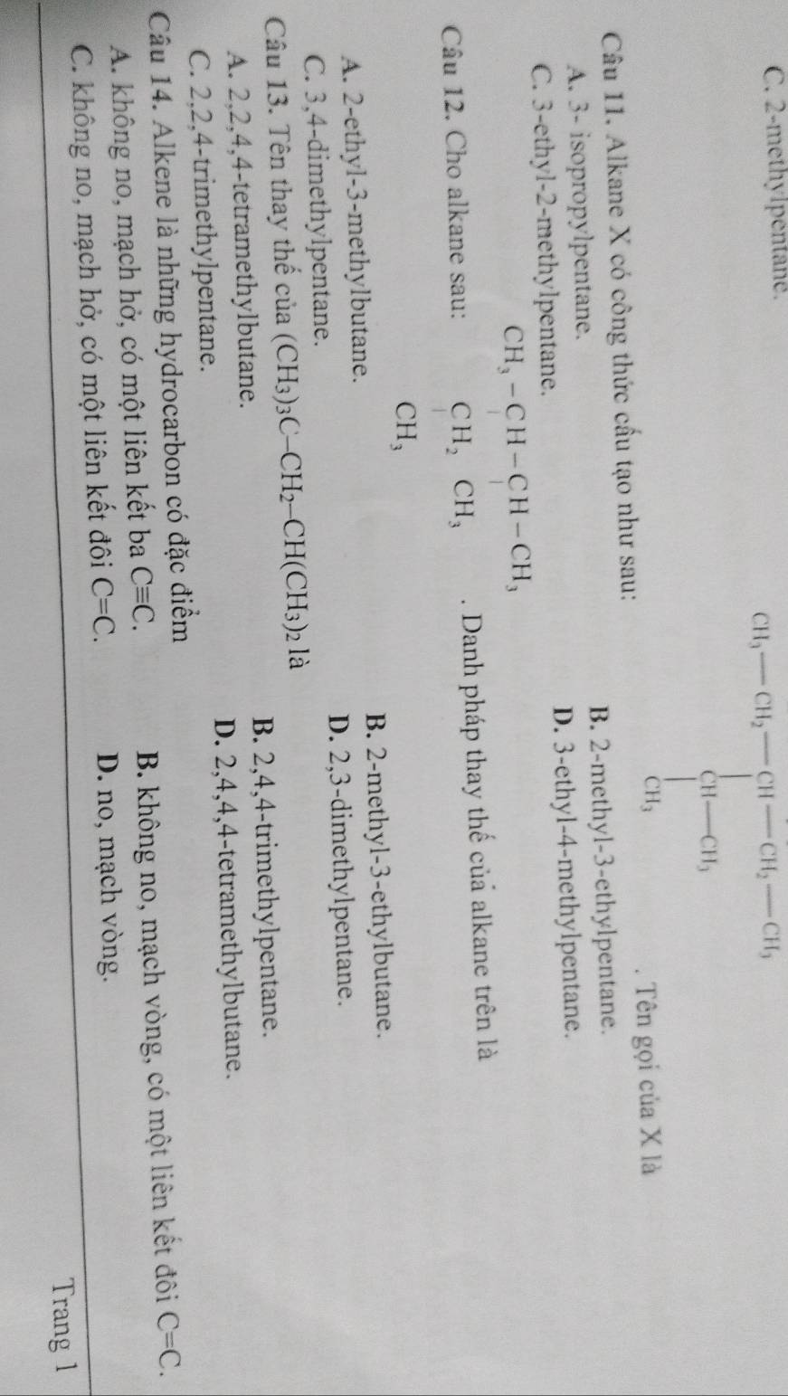 C. 2 -methylpentane.
CH_3-CH_2-CH-CH_2-CH_3 H-CH_3 CH_3endarray.  
Câu 11. Alkane X có công thức cấu tạo như sau: . Tên gọi của X là
A. 3 - isopropylpentane. B. 2 -methyl- 3 -ethylpentane.
C. 3 -ethyl- 2 -methylpentane. D. 3 -ethyl- 4 -methylpentane.
CH_3-CH-CH-CH_3
Câu 12. Cho alkane sau: CH_2CH_3. Danh pháp thay thế của alkane trên là
CH_3
A. 2 -ethyl- 3 -methylbutane. B. 2 -methyl- 3 -ethylbutane.
C. 3, 4 -dimethylpentane. D. 2, 3 -dimethylpentane.
Câu 13. Tên thay thế của (CH_3)_3C-CH_2-CH(CH_3)_2la
A. 2, 2, 4, 4 -tetramethylbutane. B. 2, 4, 4 -trimethylpentane.
C. 2, 2, 4 -trimethylpentane. D. 2, 4, 4, 4 -tetramethylbutane.
Câu 14. Alkene là những hydrocarbon có đặc điểm
A. không no, mạch hở, có một liên kết ba Cequiv C. B. không no, mạch vòng, có một liên kết đôi C=C.
C. không no, mạch hở, có một liên kết đôi C=C. D. no, mạch vòng.
Trang 1