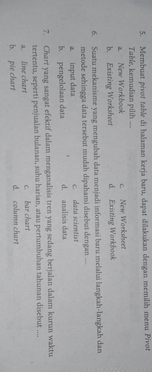 Membuat pivot table di halaman kerja baru, dapat dilakukan dengan memilih menu Pivot
Table, kemudian pilih ....
a. New Workbook c. New Worksheet
b. Existing Worksheet d. Existing Workbook
6. Suatu mekanisme yang mengubah data menjadi informasi baru melalui langkah-langkah dan
metode sehingga data tersebut mudah dipahami disebut dengan ....
a. input data c. data scientist
b. pengelolaan data
d. analisis data
7. Chart yang sangat efektif dalam menganalisis tren yang sedang berjalan dalam kurun waktu
tertentu, seperti penjualan bulanan, suhu harian, atau pertumbuhan tahunan disebut ....
a. line chart c. bar chart
b. pie chart
d. column chart