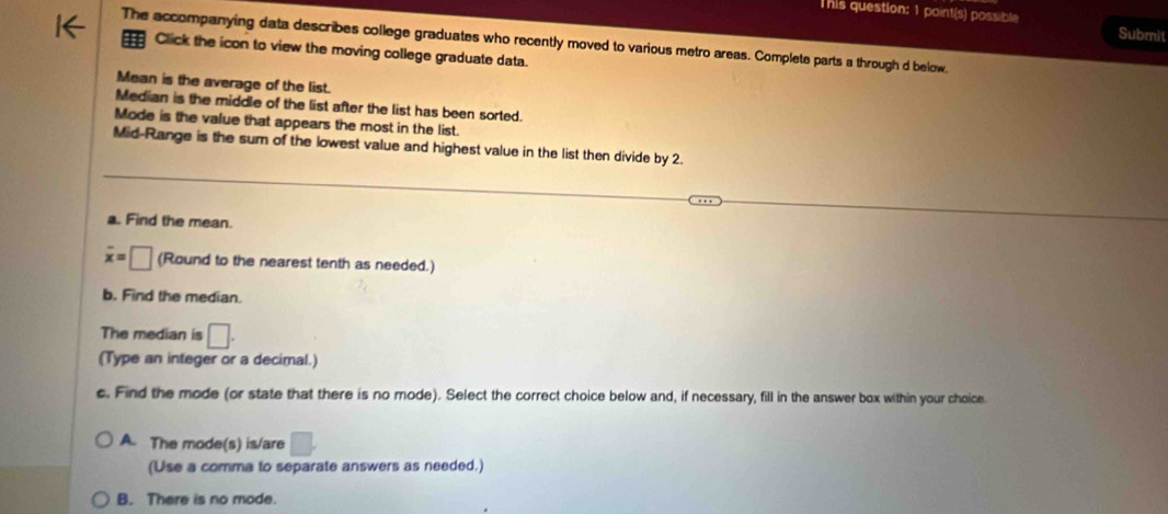 This question: 1 point(s) possible Submit
The accompanying data describes college graduates who recently moved to various metro areas. Complete parts a through d below.
Click the icon to view the moving college graduate data.
Mean is the average of the list.
Median is the middle of the list after the list has been sorted.
Mode is the value that appears the most in the list.
Mid-Range is the sum of the lowest value and highest value in the list then divide by 2.
a. Find the mean.
overline x=□ (Round to the nearest tenth as needed.)
b. Find the median.
The median is □. 
(Type an integer or a decimal.)
c. Find the mode (or state that there is no mode). Select the correct choice below and, if necessary, fill in the answer box within your choice.
A. The mode(s) is/are □. 
(Use a comma to separate answers as needed.)
B. There is no mode.