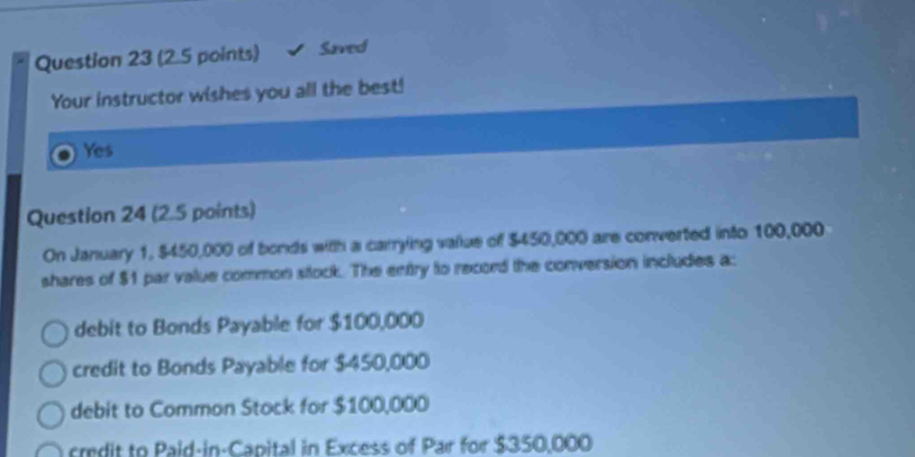 a Question 23 (2.5 points) Saved
Your instructor wishes you all the best!
Yes
Question 24 (2.5 points)
On January 1, $450,000 of bonds with a carrying value of $450,000 are converted into 100,000
shares of $1 par value common stock. The entry to record the conversion includes a:
debit to Bonds Payable for $100,000
credit to Bonds Payable for $-450,000
debit to Common Stock for $100,000
credit to Paid-in-Capital in Excess of Par for $350,000