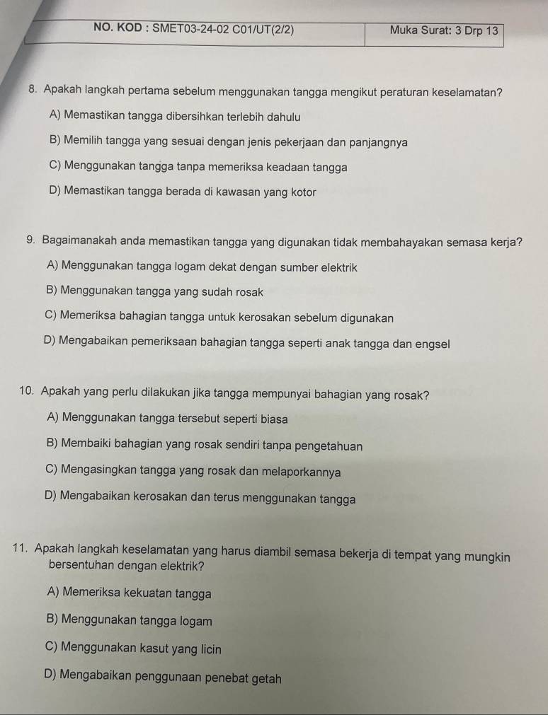 NO. KOD : SMET03-24-02 C01/UT(2/2) Muka Surat: 3 Drp 13
8. Apakah langkah pertama sebelum menggunakan tangga mengikut peraturan keselamatan?
A) Memastikan tangga dibersihkan terlebih dahulu
B) Memilih tangga yang sesuai dengan jenis pekerjaan dan panjangnya
C) Menggunakan tangga tanpa memeriksa keadaan tangga
D) Memastikan tangga berada di kawasan yang kotor
9. Bagaimanakah anda memastikan tangga yang digunakan tidak membahayakan semasa kerja?
A) Menggunakan tangga logam dekat dengan sumber elektrik
B) Menggunakan tangga yang sudah rosak
C) Memeriksa bahagian tangga untuk kerosakan sebelum digunakan
D) Mengabaikan pemeriksaan bahagian tangga seperti anak tangga dan engsel
10. Apakah yang perlu dilakukan jika tangga mempunyai bahagian yang rosak?
A) Menggunakan tangga tersebut seperti biasa
B) Membaiki bahagian yang rosak sendiri tanpa pengetahuan
C) Mengasingkan tangga yang rosak dan melaporkannya
D) Mengabaikan kerosakan dan terus menggunakan tangga
11. Apakah langkah keselamatan yang harus diambil semasa bekerja di tempat yang mungkin
bersentuhan dengan elektrik?
A) Memeriksa kekuatan tangga
B) Menggunakan tangga logam
C) Menggunakan kasut yang licin
D) Mengabaikan penggunaan penebat getah