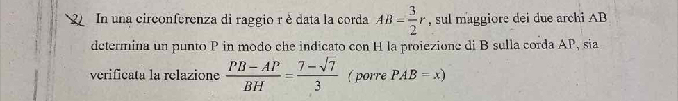 In una circonferenza di raggio r èdata la corda AB= 3/2 r , sul maggiore dei due archi AB
determina un punto P in modo che indicato con H la proiezione di B sulla corda AP, sia 
verificata la relazione  (PB-AP)/BH = (7-sqrt(7))/3  ( porre PAB=x)