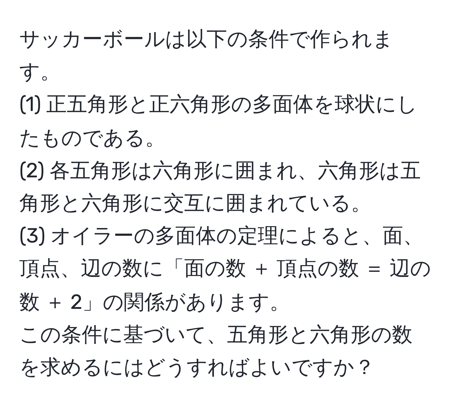 サッカーボールは以下の条件で作られます。  
(1) 正五角形と正六角形の多面体を球状にしたものである。  
(2) 各五角形は六角形に囲まれ、六角形は五角形と六角形に交互に囲まれている。  
(3) オイラーの多面体の定理によると、面、頂点、辺の数に「面の数 ＋ 頂点の数 ＝ 辺の数 ＋ 2」の関係があります。  
この条件に基づいて、五角形と六角形の数を求めるにはどうすればよいですか？