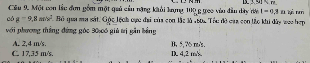 15 N.m. D. 3,50 N.m.
Câu 9. Một con lắc đơn gồm một quả cầu nặng khối lượng 100 g treo vào đầu dây dài l=0,8m tại nơi
có g=9,8m/s^2. . Bỏ qua ma sát. Góc lệch cực đại của con lắc là 60. Tốc độ của con lắc khi dây treo hợp
với phương thẳng đứng góc 30 có giá trị gần bằng
A. 2,4 m/s. B. 5,76 m/s.
C. 17,35 m/s. D. 4,2 m/s.