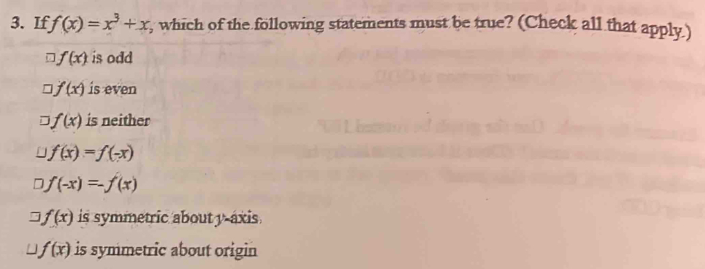If f(x)=x^3+x , which of the following statements must be true? (Check all that apply.)
f(x) is odd
f(x) is even
f(x) is neither
f(x)=f(-x)
D f(-x)=-f(x)
f(x) is symmetric about y-axis
f(x) is symmetric about origin