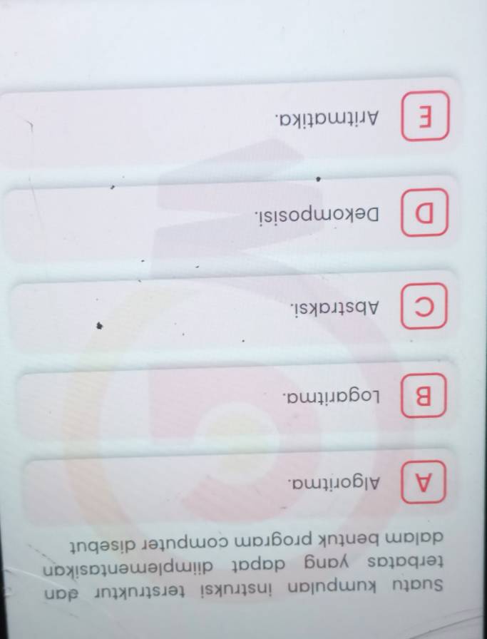 Suatu kumpulan instruksi terstruktur dan
terbatas yang dapat diimplementasikan 
dalam bentuk program computer disebut
A Algoritma.
B Logaritma.
C Abstraksi.
D Dekomposisi.
E Aritmatika.