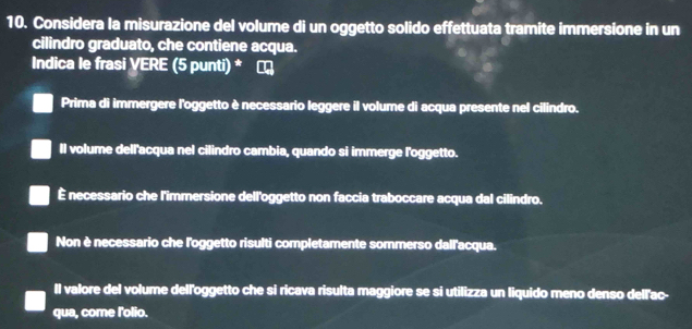 Considera la misurazione del volume di un oggetto solido effettuata tramite immersione in un
cilindro graduato, che contiene acqua.
Indica le frasi VERE (5 punti) *
Prima di immergere l'oggetto è necessario leggere il volume di acqua presente nel cilindro.
Il volume dell'acqua nel cilindro cambia, quando si immerge l'oggetto.
É necessario che l'immersione dell'oggetto non faccia traboccare acqua dal cilindro.
Non è necessario che l'oggetto risulti completamente sommerso dall'acqua.
Il valore del volume dell'oggetto che si ricava risulta maggiore se si utilizza un liquido meno denso dellac-
qua, come l'olio.