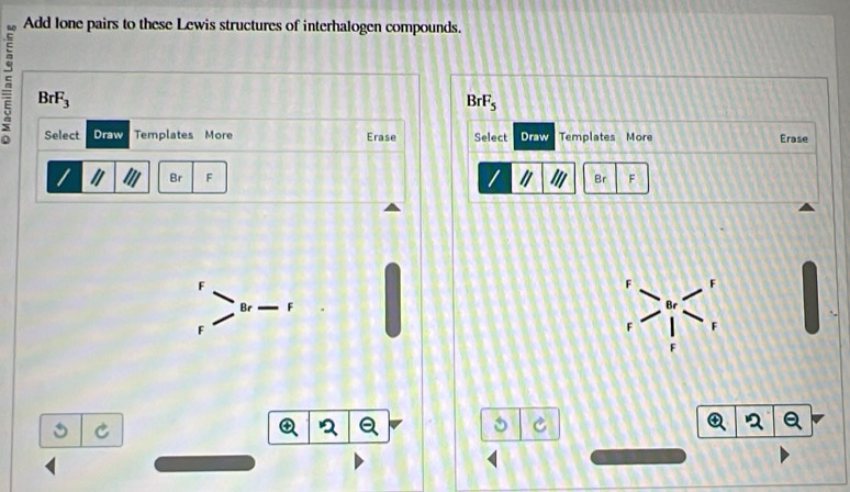 Add lone pairs to these Lewis structures of interhalogen compounds.
BrF_3
BrF_5
Select Draw Templates More Erase Select Draw Templates More Erase
Br F Br F
C
2
C