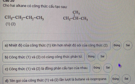 Cầu 20 
Cho hai alkane có công thức cấu tạo sau:
CH_3-CH_2-CH_2-CH_3 beginarrayr CH_3 CH_3-CH-CH_3endarray
(1) (2) 
a) Nhiệt độ của công thức (1) lớn hơn nhiệt độ sôi của công thức (2). Đứng Sai 
b) Công thức (1) và (2) có cùng công thức phân tứ. Đúng Sai 
c) Công thức (1) và (2) là đồng phân cấu tạo của nhau. Đúng Sai 
d) Tên gọi của công thức (1) và (2) lần lượt là butane và isopropane. Đúng Sai