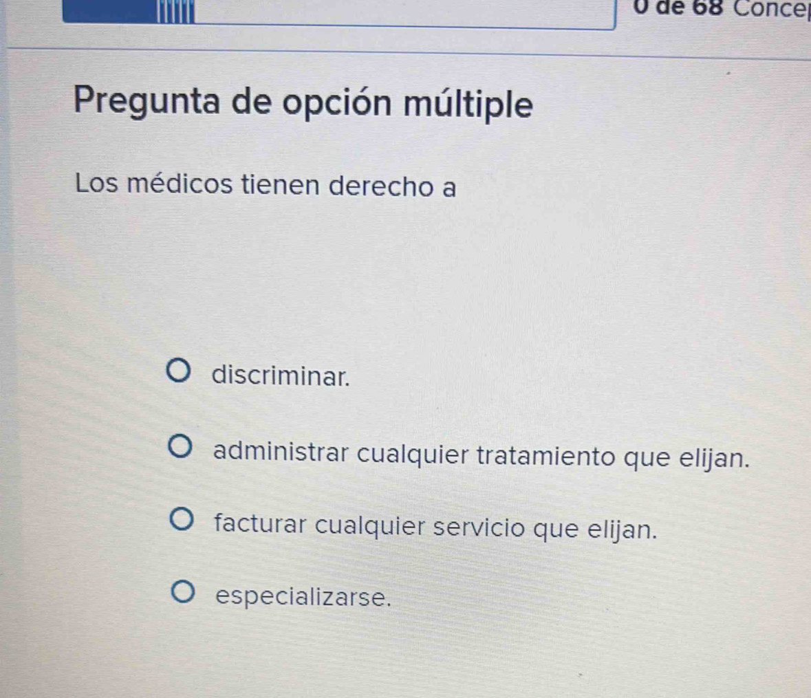 de 68 Conce|
Pregunta de opción múltiple
Los médicos tienen derecho a
discriminar.
administrar cualquier tratamiento que elijan.
facturar cualquier servicio que elijan.
especializarse.