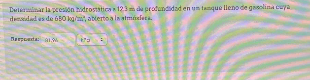 Determinar la presión hidrostática a 12.3 m de profundidad en un tanque lleno de gasolina cuya 
densidad es de 680kg/m^3 abierto a la atmósfera. 
Respuesta: 81.96 kPa