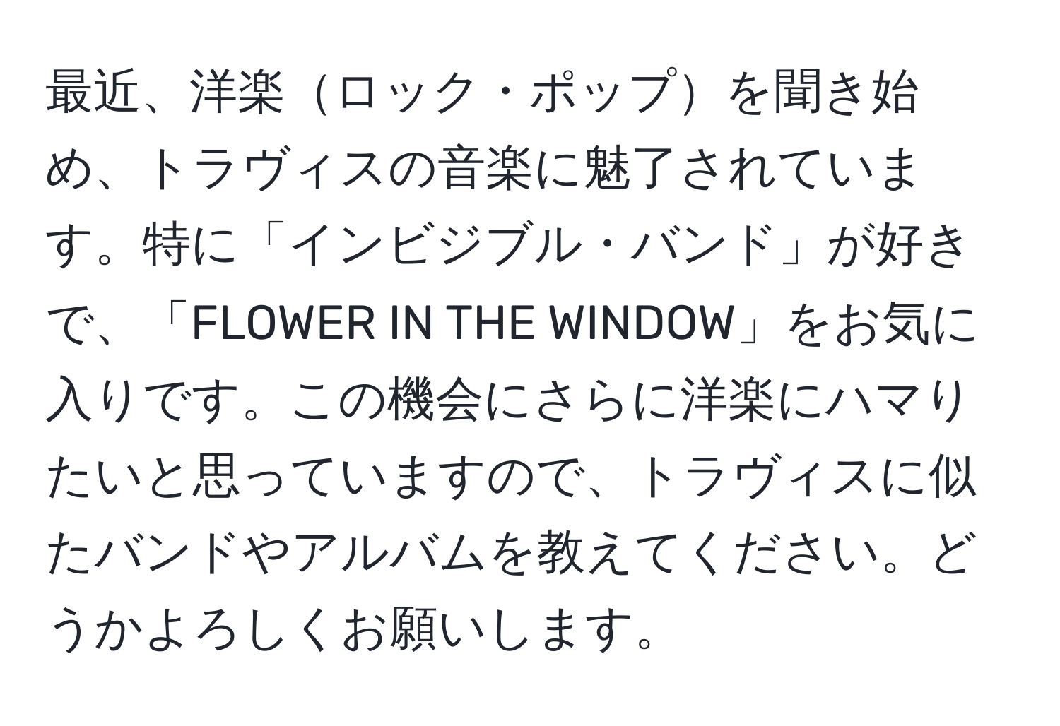 最近、洋楽ロック・ポップを聞き始め、トラヴィスの音楽に魅了されています。特に「インビジブル・バンド」が好きで、「FLOWER IN THE WINDOW」をお気に入りです。この機会にさらに洋楽にハマりたいと思っていますので、トラヴィスに似たバンドやアルバムを教えてください。どうかよろしくお願いします。