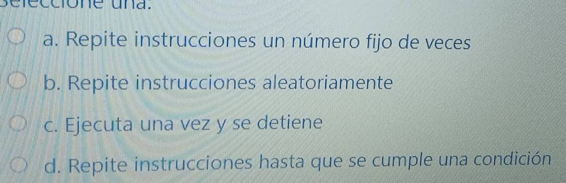 sefeccione una.
a. Repite instrucciones un número fijo de veces
b. Repite instrucciones aleatoriamente
c. Ejecuta una vez y se detiene
d. Repite instrucciones hasta que se cumple una condición