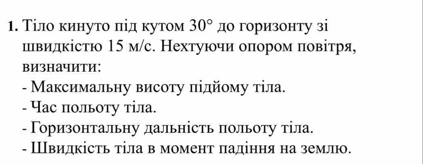 Τіло κинуто πід κутом 30° до горизонту зi 
швидкістю 15 м/с. Нехтуючи оπором πовітря, 
визначити: 
- Максимальну висоту підйοму тіла. 
- Час πольоту тіла. 
- Γоризонтальну дальність πольоту тіла. 
- Швидкість тіла в момент πадіння на землю.