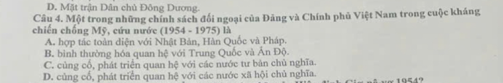 D. Mặt trận Dân chủ Đông Dương.
Câu 4. Một trong những chính sách đối ngoại của Đảng và Chính phủ Việt Nam trong cuộc kháng
chiến chống Mỹ, cứu nước (1954 - 1975) là
A. hợp tác toàn diện với Nhật Bản, Hàn Quốc và Pháp.
B. bình thường hóa quan hệ với Trung Quốc và Ấn Độ.
C. cùng cổ, phát triển quan hệ với các nước tư bản chủ nghĩa.
D. củng cổ, phát triển quan hệ với các nước xã hội chủ nghĩa.
10549