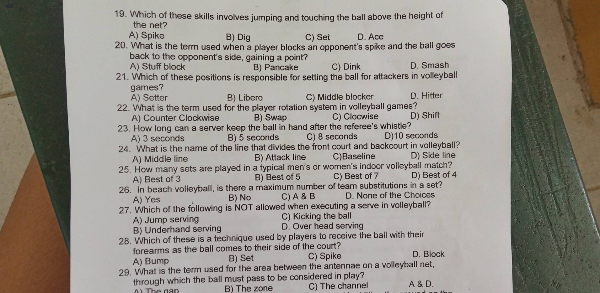 Which of these skills involves jumping and touching the ball above the height of
the net?
A) Spike B) Dig C) Set D. Ace
20. What is the term used when a player blocks an opponent's spike and the ball goes
back to the opponent's side, gaining a point?
A) Stuff block B) Pancake C) Dink D. Smash
21. Which of these positions is responsible for setting the ball for attackers in volleyball
games?
A) Setter B) Libero C) Middle blocker D. Hitter
22. What is the term used for the player rotation system in volleyball games?
A) Counter Clockwise B) Swap C) Clocwise D) Shift
23. How long can a server keep the ball in hand after the referee's whistle?
A) 3 seconds B) 5 seconds C) 8 seconds D) 10 seconds
24. What is the name of the line that divides the front court and backcourt in volleyball?
A) Middle line B) Attack line C)Baseline D) Side line
25. How many sets are played in a typical men's or women's indoor volleyball match?
A) Best of 3 B) Best of 5 C) Best of 7 D) Best of 4
26. In beach volleyball, is there a maximum number of team substitutions in a set?
A) Yes B) No C) A & B D. None of the Choices
27. Which of the following is NOT allowed when executing a serve in volleyball?
A) Jump serving C) Kicking the ball
B) Underhand serving D. Over head serving
28. Which of these is a technique used by players to receive the ball with their
forearms as the ball comes to their side of the court?
A) Bump B) Set C) Spike D. Block
29. What is the term used for the area between the antennae on a volleyball net,
through which the ball must pass to be considered in play?
ÀThe gan B) The zone C) The channel
A & D.