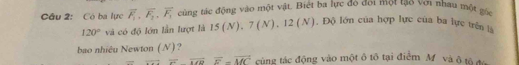 Có ba lực vector F_1, vector F_2, vector F_3 cùng tác động vào một vật. Biết ba lực đó đoi mọt tạo với nhau một gốc
120° và có độ lớn lần lượt là 15(N), 7(N), 12(N). Độ lớn của hợp lực của ba lực trên là 
bao nhiêu Newton (N) ?
overline Foverline MRoverline F=overline MC cùng tác động vào một ô tô tại điểm M và ô tô