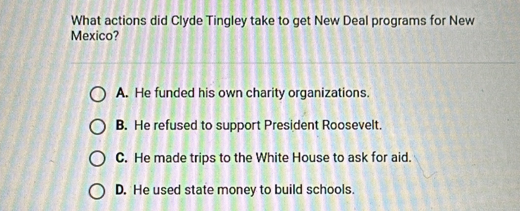 What actions did Clyde Tingley take to get New Deal programs for New
Mexico?
A. He funded his own charity organizations.
B. He refused to support President Roosevelt.
C. He made trips to the White House to ask for aid.
D. He used state money to build schools.