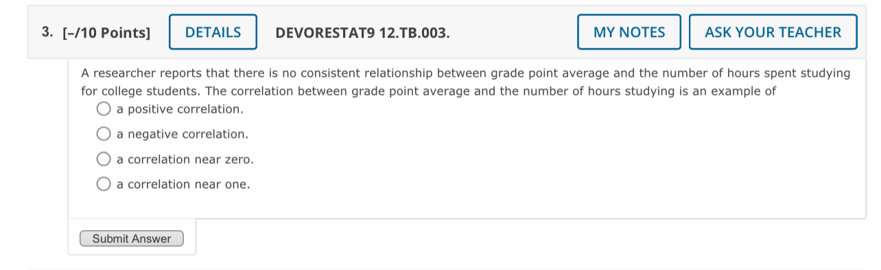 DETAILS DEVORESTAT9 12.TB.003. MY NOTES ASK YOUR TEACHER
A researcher reports that there is no consistent relationship between grade point average and the number of hours spent studying
for college students. The correlation between grade point average and the number of hours studying is an example of
a positive correlation.
a negative correlation.
a correlation near zero.
a correlation near one.
Submit Answer