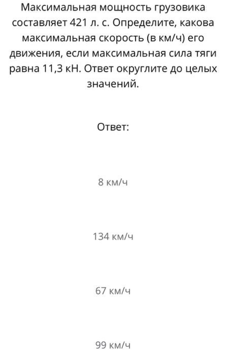 Максимальная мощность грузовика
составляет 421 л. с. Определите, какова
Максимальная скорость (Β км/ч) его
дΒижения, если максимальная сила тяги
равна 11, 3 кН. Ответ округлите до цельх
значений.
Otbet:
8 km/4
134 km/y
67 km/4
99 kM/4