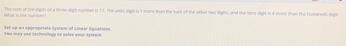 The sum of the digits of a three-digit number is 17. The units digit is 1 more than the sum of the other two digits, and the tens digit is 4 more than the hundreds digit. 
What is the number? 
Set up an appropriate System of Linear Equations. 
You may use technology to solve your system.