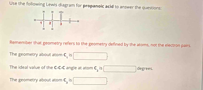 Use the following Lewis diagram for propanoic acid to answer the questions: 
Remember that geometry refers to the geometry defined by the atoms, not the electron pairs. 
The geometry about atom C_1 is 
The ideal value of the C-C-C angle at atom C_2 is □ degrees. 
The geometry about atom C_3 is