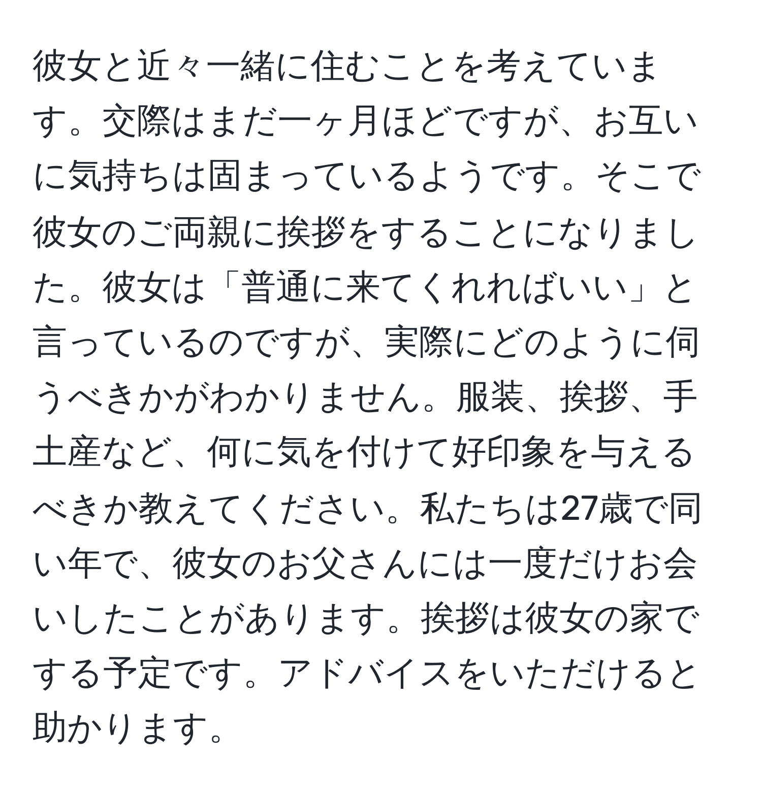 彼女と近々一緒に住むことを考えています。交際はまだ一ヶ月ほどですが、お互いに気持ちは固まっているようです。そこで彼女のご両親に挨拶をすることになりました。彼女は「普通に来てくれればいい」と言っているのですが、実際にどのように伺うべきかがわかりません。服装、挨拶、手土産など、何に気を付けて好印象を与えるべきか教えてください。私たちは27歳で同い年で、彼女のお父さんには一度だけお会いしたことがあります。挨拶は彼女の家でする予定です。アドバイスをいただけると助かります。