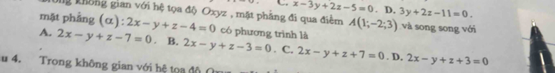 C. x-3y+2z-5=0.1 D. 3y+2z-11=0. 
ng không gian với hệ tọa độ Oxyz , mặt phẳng đi qua điểm A(1;-2;3) và song song với
mặt phẳng (α): 2x-y+z-4=0 có phương trình là
A. 2x-y+z-7=0 。 B. 2x-y+z-3=0. C. 2x-y+z+7=0. D. 2x-y+z+3=0
u 4. Trong không gian với hệ tọa độ (n