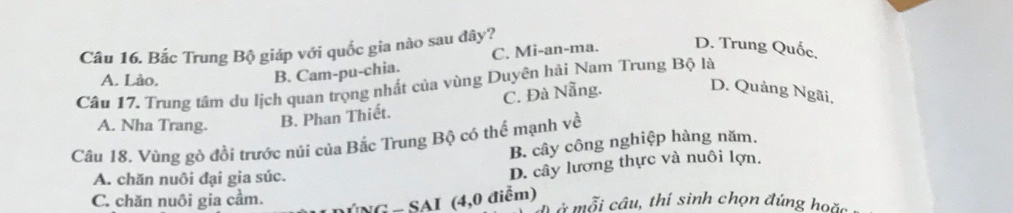 Bắc Trung Bộ giáp với quốc gia nào sau đây?
C. Mi-an-ma. D. Trung Quốc,
A. Lào.
B. Cam-pu-chia.
Câu 17. Trung tâm du lịch quan trọng nhất của vùng Duyên hải Nam Trung Bộ là
C. Đà Nẵng.
D. Quảng Ngãi,
A. Nha Trang. B. Phan Thiết.
Câu 18. Vùng gò đồi trước núi của Bắc Trung Bộ có thể mạnh về
B. cây công nghiệp hàng năm.
A. chăn nuôi đại gia súc.
D. cây lương thực và nuôi lợn.
C. chăn nuôi gia cầm. MNG - SAI (4,0 điểm) ở mỗi cầu, thí sinh chọn đúng hoặc