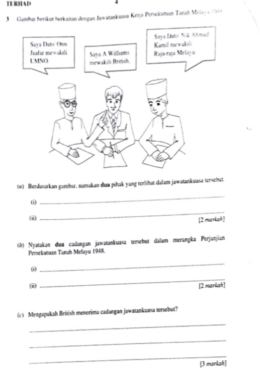 TERHAD 
J Gambar berikut berkaitan dengan Jawatankuasa Kerja Persokutuan Tanah Melayu 199 
(0) Berdasarkan gambar, namakan dua pihak yang terlibat dalam jawatankuasa tersebut. 
(i) 
_ 
(ii) 
_ 
[2 markah] 
(b) Nyatakan dua cadangan jawatankuasa tersebut dalam merangka Perjanjian 
Persekutuan Tanah Melayu 1948. 
(i) 
_ 
_ 
(ii) [2 markah] 
(c) Mengapakah British menerima cadangan jawatankuasa tersebut? 
_ 
_ 
_ 
[3 markah]