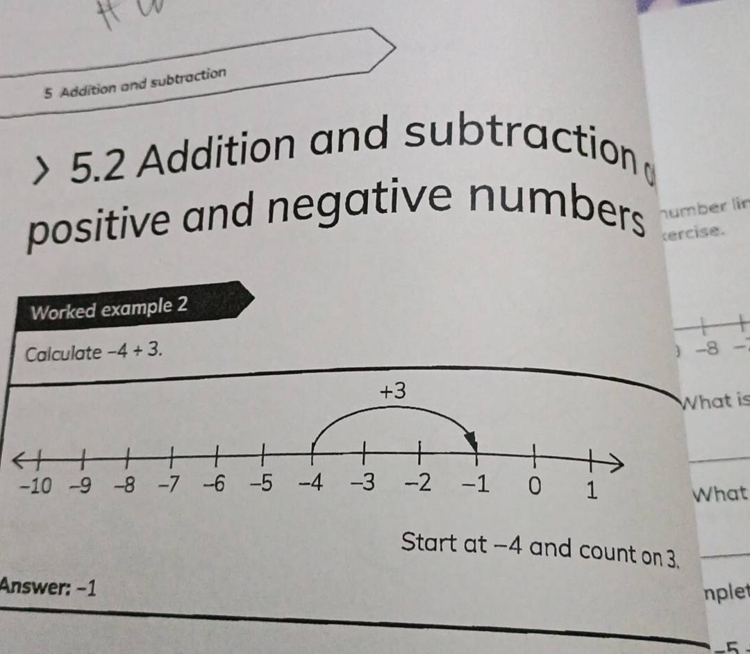 Addition and subtraction 
5.2 Addition and subtraction 
positive and negative numbers humber lin 
ercise. 
Worked example 2 
Calculate -4+3. -8
 
t is 
at 
Start at -4 and count on 3._ 
Answer: −1
nplet
-5