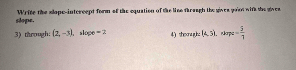 Write the slope-intercept form of the equation of the line through the given point with the given 
slope. 
3) through: (2,-3) , slope =2 4) through: (4,3) , slope = 5/7 