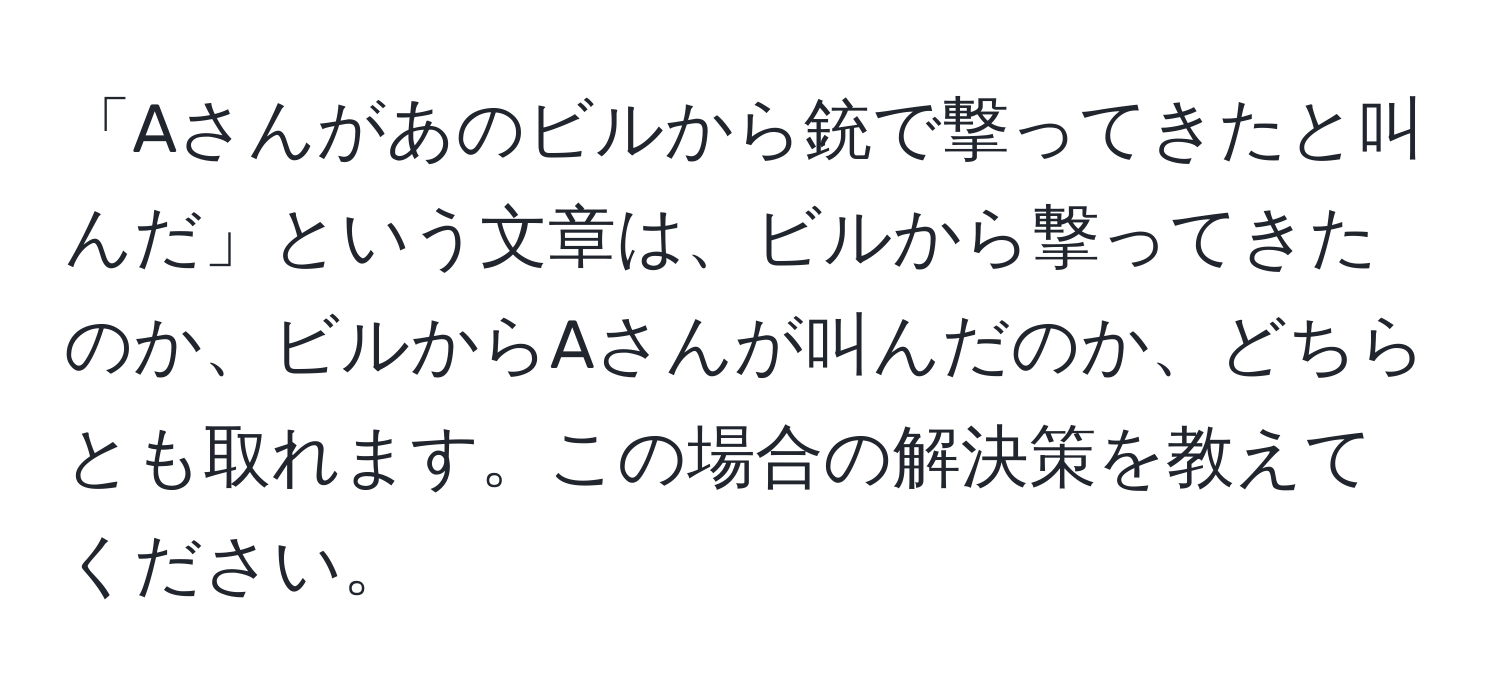 「Aさんがあのビルから銃で撃ってきたと叫んだ」という文章は、ビルから撃ってきたのか、ビルからAさんが叫んだのか、どちらとも取れます。この場合の解決策を教えてください。