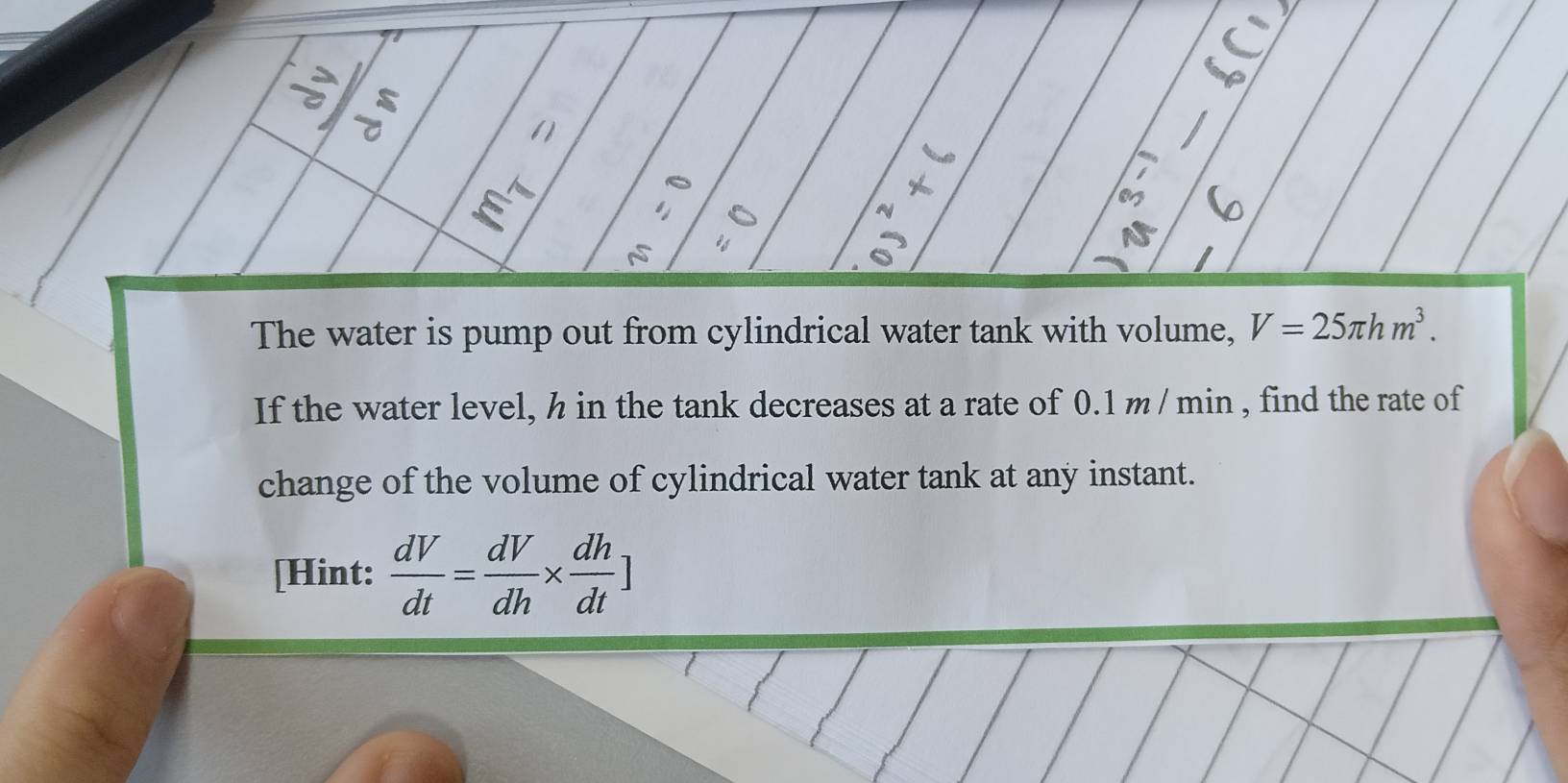 () 
E 
The water is pump out from cylindrical water tank with volume, V=25π hm^3. 
If the water level, h in the tank decreases at a rate of 0.1 m / min , find the rate of 
change of the volume of cylindrical water tank at any instant. 
[Hint:  dV/dt = dV/dh *  dh/dt ]