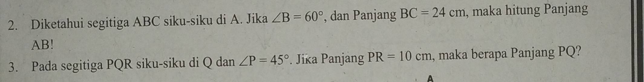 Diketahui segitiga ABC siku-siku di A. Jika ∠ B=60° , dan Panjang BC=24cm , maka hitung Panjang
AB! 
3. Pada segitiga PQR siku-siku di Q dan ∠ P=45° Jika Panjang PR=10cm , maka berapa Panjang PQ? 
A