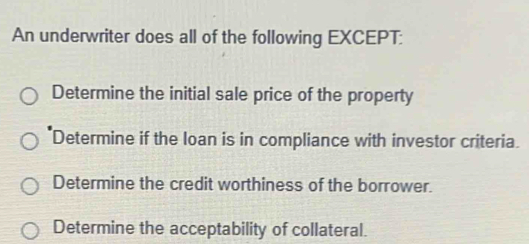 An underwriter does all of the following EXCEPT:
Determine the initial sale price of the property
Determine if the loan is in compliance with investor criteria.
Determine the credit worthiness of the borrower.
Determine the acceptability of collateral.