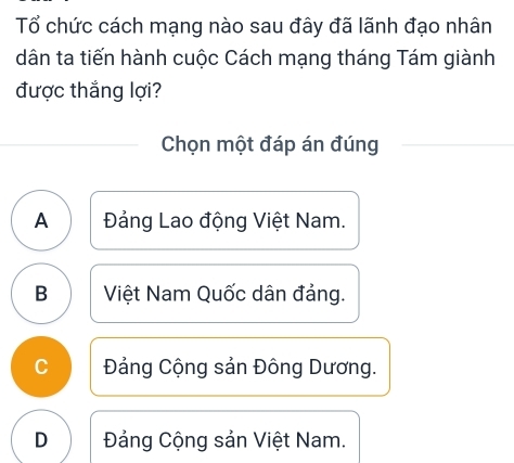 Tổ chức cách mạng nào sau đây đã lãnh đạo nhân
dân ta tiến hành cuộc Cách mạng tháng Tám giành
được thắng lợi?
Chọn một đáp án đúng
A Đảng Lao động Việt Nam.
B Việt Nam Quốc dân đảng.
C Đảng Cộng sản Đông Dương.
D Đảng Cộng sản Việt Nam.