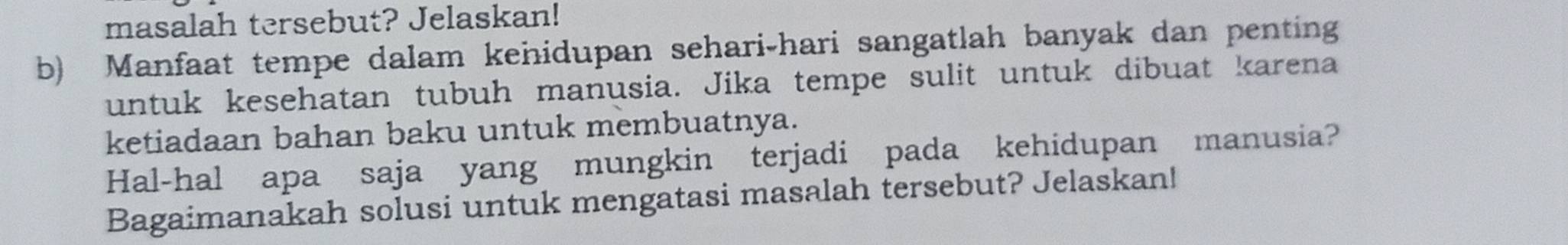 masalah tersebut? Jelaskan! 
b) Manfaat tempe dalam kehidupan sehari-hari sangatlah banyak dan penting 
untuk kesehatan tubuh manusia. Jika tempe sulit untuk dibuat karena 
ketiadaan bahan baku untuk membuatnya. 
Hal-hal apa saja yang mungkin terjadi pada kehidupan manusia? 
Bagaimanakah solusi untuk mengatasi masalah tersebut? Jelaskan!