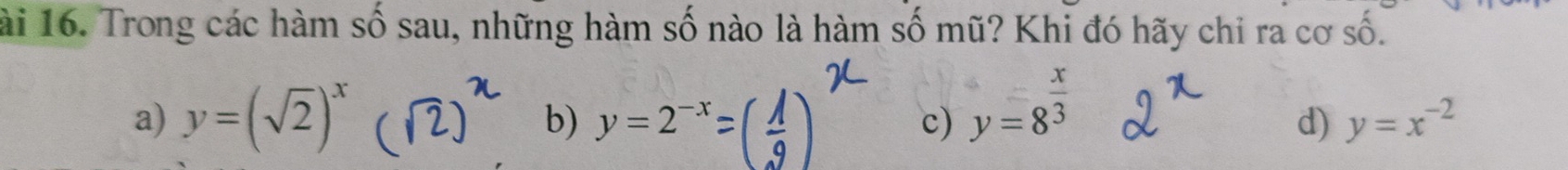 ài 16. Trong các hàm số sau, những hàm số nào là hàm số mũ? Khi đó hãy chi ra cơ số.
a) y=(sqrt(2))^x y=8^(frac x)3
b) y=2^(-x) c) d) y=x^(-2)