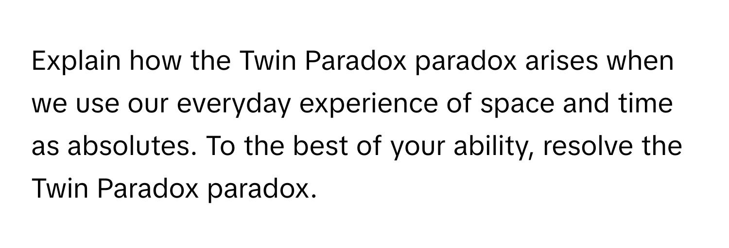 Explain how the Twin Paradox paradox arises when we use our everyday experience of space and time as absolutes. To the best of your ability, resolve the Twin Paradox paradox.