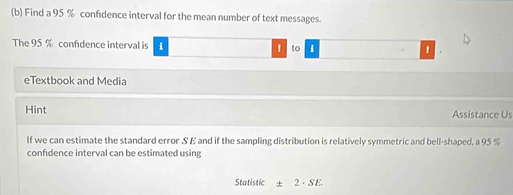 Find a 95 % confidence interval for the mean number of text messages. 
The 95 % confdence interval is i ! to 
' 
eTextbook and Media 
Hint Assistance Us 
If we can estimate the standard error S E and if the sampling distribution is relatively symmetric and bell-shaped, a 95 %
confdence interval can be estimated using 
Statistic ± 2· SE.