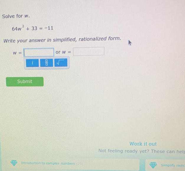 Solve for w.
64w^2+33=-11
Write your answer in simplified, rationalized form.
w=□ or w=□
i  □ /□  
Submit 
Work it out 
Not feeling ready yet? These can help 
Introduction to complex numbers (29) Simplify radic