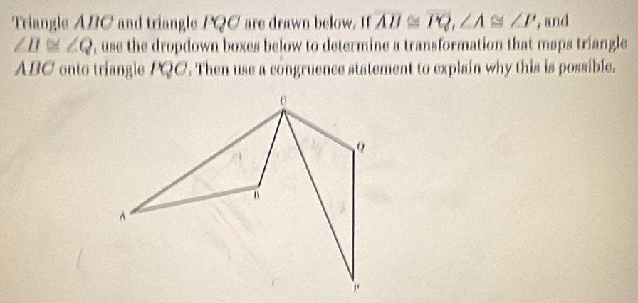 Triangle ABC and triangle FQC are drawn below. If overline AB≌ overline PQ, ∠ A≌ ∠ P , and
∠ D≌ ∠ Q , use the dropdown boxes below to determine a transformation that maps triangle
ABC onto triangle PQC. Then use a congruence statement to explain why this is possible.