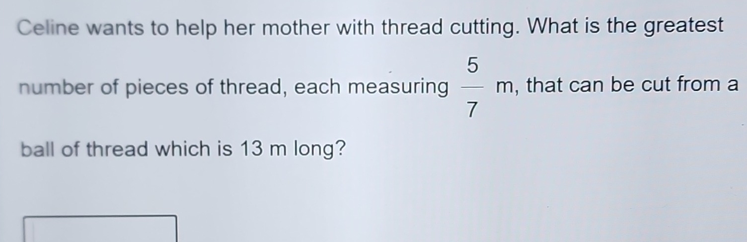 Celine wants to help her mother with thread cutting. What is the greatest 
number of pieces of thread, each measuring  5/7 m , that can be cut from a 
ball of thread which is 13 m long?