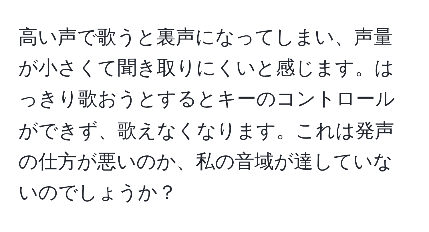 高い声で歌うと裏声になってしまい、声量が小さくて聞き取りにくいと感じます。はっきり歌おうとするとキーのコントロールができず、歌えなくなります。これは発声の仕方が悪いのか、私の音域が達していないのでしょうか？