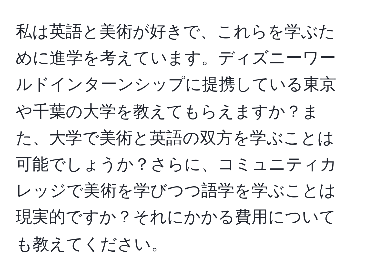 私は英語と美術が好きで、これらを学ぶために進学を考えています。ディズニーワールドインターンシップに提携している東京や千葉の大学を教えてもらえますか？また、大学で美術と英語の双方を学ぶことは可能でしょうか？さらに、コミュニティカレッジで美術を学びつつ語学を学ぶことは現実的ですか？それにかかる費用についても教えてください。